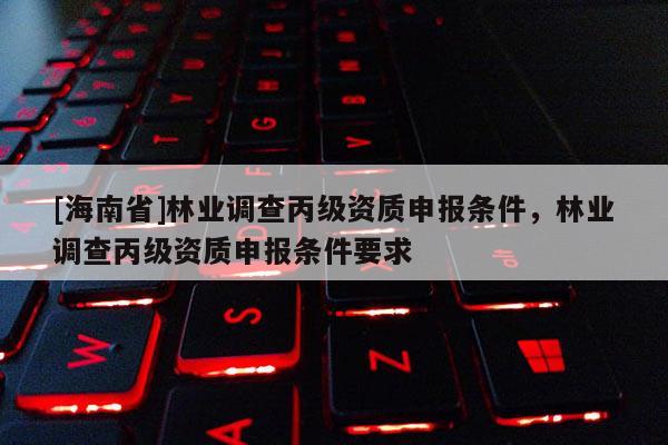 [海南省]林業(yè)調(diào)查丙級資質(zhì)申報條件，林業(yè)調(diào)查丙級資質(zhì)申報條件要求