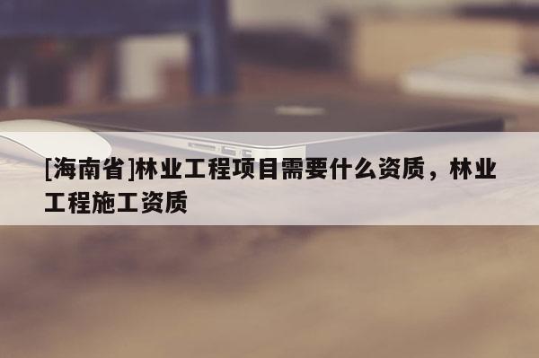 [海南省]林業(yè)工程項目需要什么資質(zhì)，林業(yè)工程施工資質(zhì)