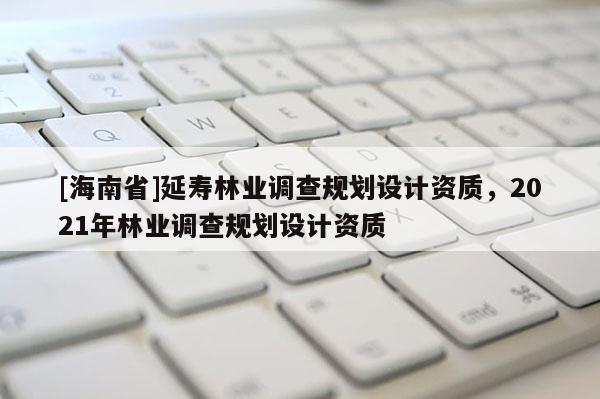 [海南省]延壽林業(yè)調(diào)查規(guī)劃設(shè)計(jì)資質(zhì)，2021年林業(yè)調(diào)查規(guī)劃設(shè)計(jì)資質(zhì)