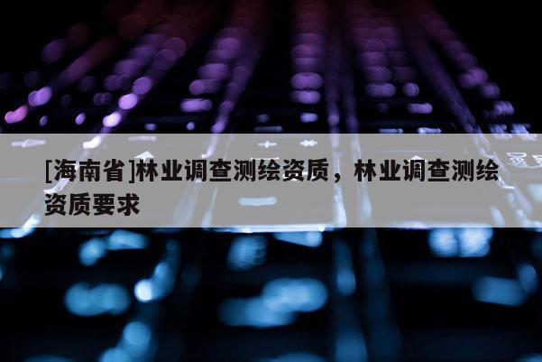 [海南省]林業(yè)調(diào)查測繪資質(zhì)，林業(yè)調(diào)查測繪資質(zhì)要求