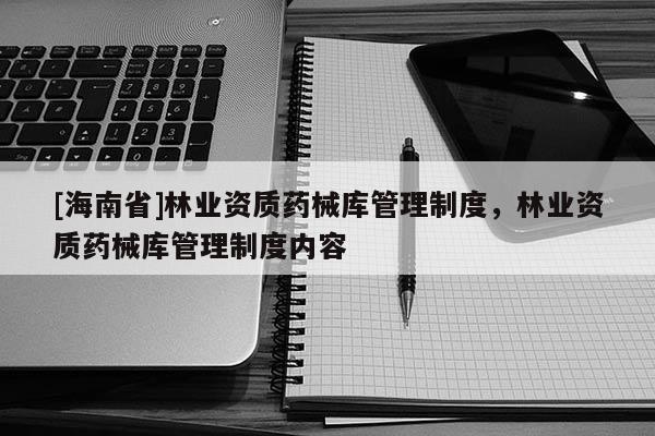 [海南省]林業(yè)資質(zhì)藥械庫(kù)管理制度，林業(yè)資質(zhì)藥械庫(kù)管理制度內(nèi)容