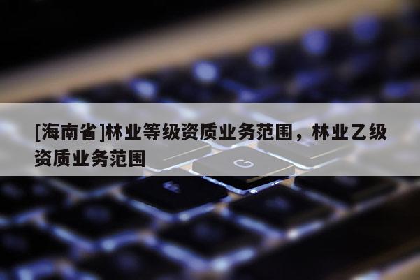 [海南省]林業(yè)等級(jí)資質(zhì)業(yè)務(wù)范圍，林業(yè)乙級(jí)資質(zhì)業(yè)務(wù)范圍