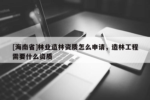 [海南省]林業(yè)造林資質(zhì)怎么申請，造林工程需要什么資質(zhì)