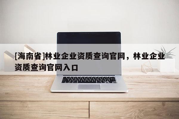 [海南省]林業(yè)企業(yè)資質(zhì)查詢官網(wǎng)，林業(yè)企業(yè)資質(zhì)查詢官網(wǎng)入口