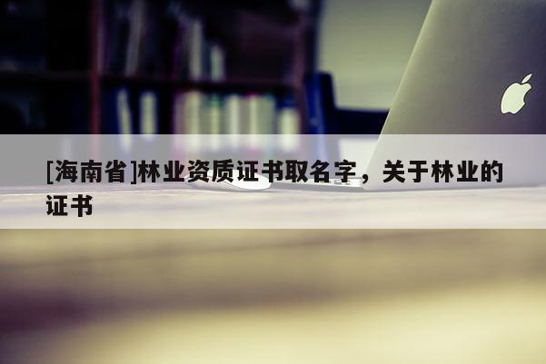 [海南省]林業(yè)資質(zhì)證書取名字，關(guān)于林業(yè)的證書