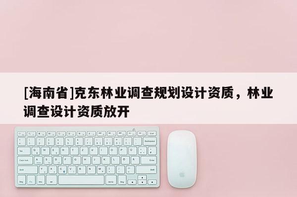 [海南省]克東林業(yè)調(diào)查規(guī)劃設計資質，林業(yè)調(diào)查設計資質放開