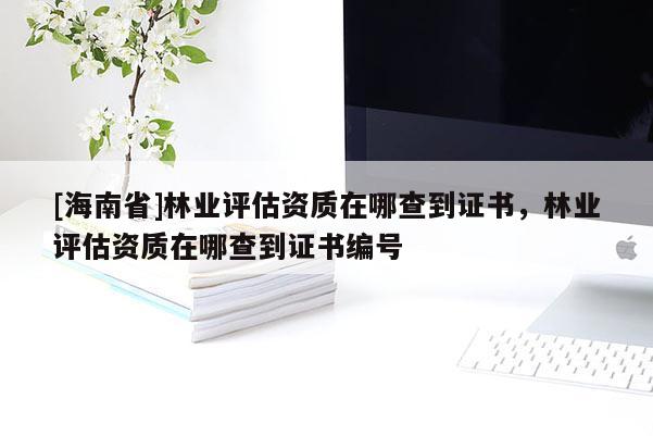 [海南省]林業(yè)評(píng)估資質(zhì)在哪查到證書(shū)，林業(yè)評(píng)估資質(zhì)在哪查到證書(shū)編號(hào)