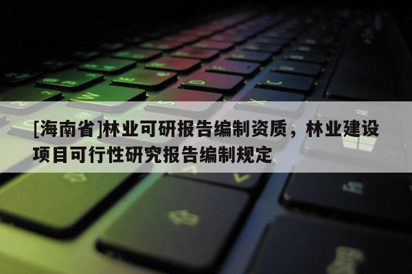 [海南省]林業(yè)可研報告編制資質，林業(yè)建設項目可行性研究報告編制規(guī)定