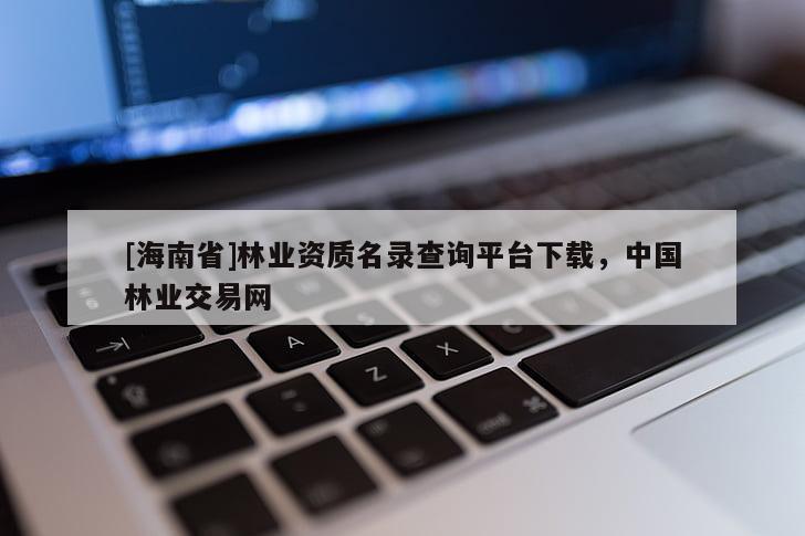 [海南省]林業(yè)資質(zhì)名錄查詢平臺下載，中國林業(yè)交易網(wǎng)