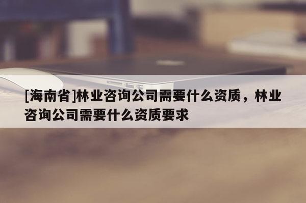 [海南省]林業(yè)咨詢公司需要什么資質(zhì)，林業(yè)咨詢公司需要什么資質(zhì)要求