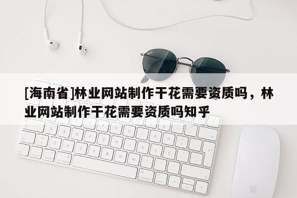 [海南省]林業(yè)網(wǎng)站制作干花需要資質(zhì)嗎，林業(yè)網(wǎng)站制作干花需要資質(zhì)嗎知乎