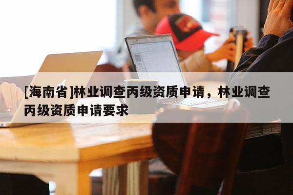 [海南省]林業(yè)調(diào)查丙級資質(zhì)申請，林業(yè)調(diào)查丙級資質(zhì)申請要求