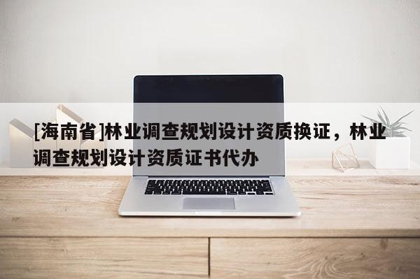 [海南省]林業(yè)調(diào)查規(guī)劃設(shè)計(jì)資質(zhì)換證，林業(yè)調(diào)查規(guī)劃設(shè)計(jì)資質(zhì)證書代辦