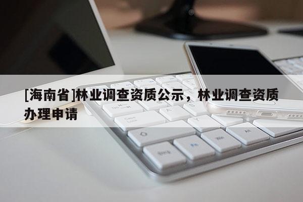 [海南省]林業(yè)調(diào)查資質(zhì)公示，林業(yè)調(diào)查資質(zhì)辦理申請