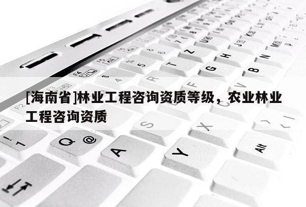 [海南省]林業(yè)工程咨詢資質等級，農(nóng)業(yè)林業(yè)工程咨詢資質