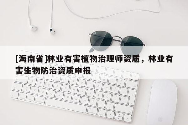 [海南省]林業(yè)有害植物治理師資質(zhì)，林業(yè)有害生物防治資質(zhì)申報