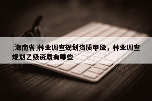 [海南省]林業(yè)調查規(guī)劃資質甲級，林業(yè)調查規(guī)劃乙級資質有哪些