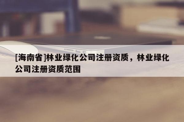 [海南省]林業(yè)綠化公司注冊(cè)資質(zhì)，林業(yè)綠化公司注冊(cè)資質(zhì)范圍