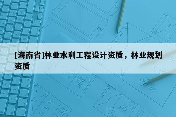 [海南省]林業(yè)水利工程設(shè)計(jì)資質(zhì)，林業(yè)規(guī)劃資質(zhì)