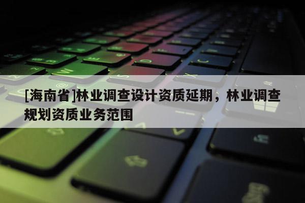 [海南省]林業(yè)調(diào)查設(shè)計(jì)資質(zhì)延期，林業(yè)調(diào)查規(guī)劃資質(zhì)業(yè)務(wù)范圍