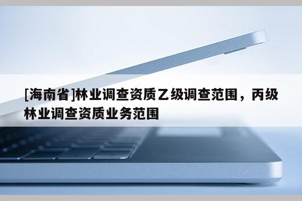 [海南省]林業(yè)調(diào)查資質(zhì)乙級(jí)調(diào)查范圍，丙級(jí)林業(yè)調(diào)查資質(zhì)業(yè)務(wù)范圍