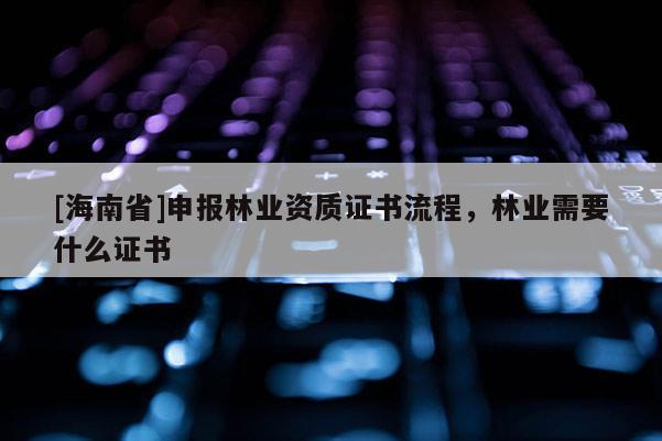 [海南省]申報(bào)林業(yè)資質(zhì)證書流程，林業(yè)需要什么證書