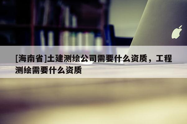 [海南省]土建測(cè)繪公司需要什么資質(zhì)，工程測(cè)繪需要什么資質(zhì)