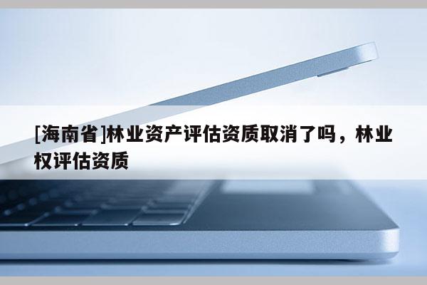 [海南省]林業(yè)資產(chǎn)評估資質(zhì)取消了嗎，林業(yè)權評估資質(zhì)