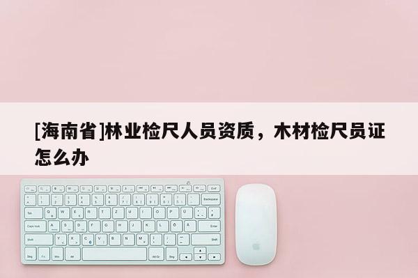 [海南省]林業(yè)檢尺人員資質(zhì)，木材檢尺員證怎么辦