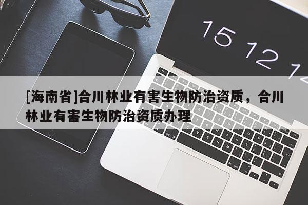 [海南省]合川林業(yè)有害生物防治資質(zhì)，合川林業(yè)有害生物防治資質(zhì)辦理