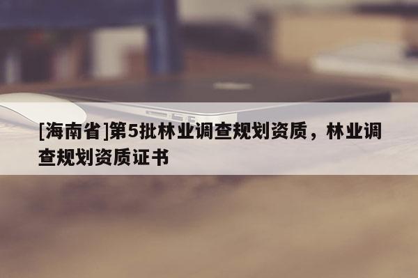 [海南省]第5批林業(yè)調查規(guī)劃資質，林業(yè)調查規(guī)劃資質證書