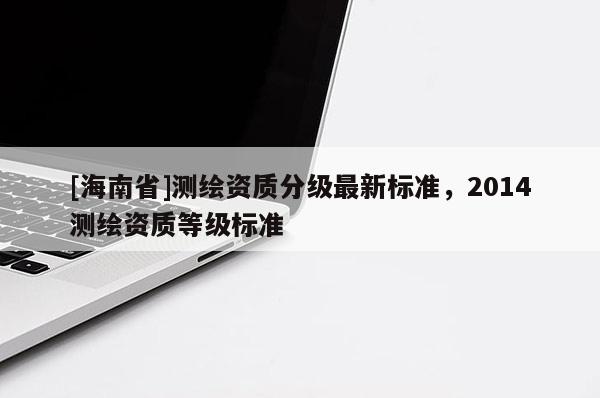 [海南省]測繪資質(zhì)分級最新標準，2014測繪資質(zhì)等級標準