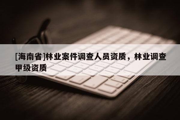 [海南省]林業(yè)案件調(diào)查人員資質(zhì)，林業(yè)調(diào)查甲級資質(zhì)