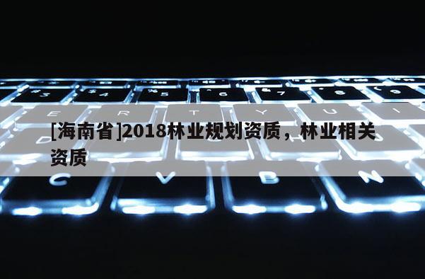 [海南省]2018林業(yè)規(guī)劃資質(zhì)，林業(yè)相關(guān)資質(zhì)