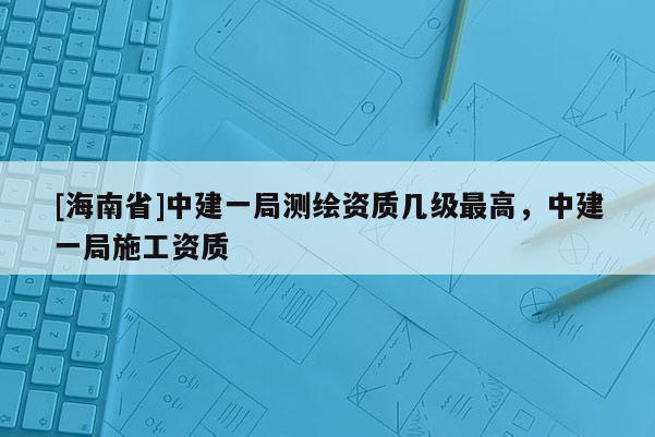 [海南省]中建一局測繪資質(zhì)幾級最高，中建一局施工資質(zhì)