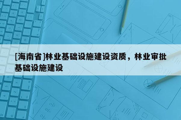 [海南省]林業(yè)基礎(chǔ)設(shè)施建設(shè)資質(zhì)，林業(yè)審批基礎(chǔ)設(shè)施建設(shè)