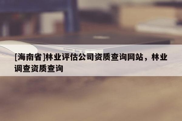 [海南省]林業(yè)評(píng)估公司資質(zhì)查詢網(wǎng)站，林業(yè)調(diào)查資質(zhì)查詢