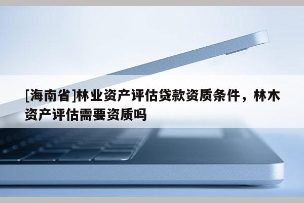 [海南省]林業(yè)資產(chǎn)評估貸款資質(zhì)條件，林木資產(chǎn)評估需要資質(zhì)嗎