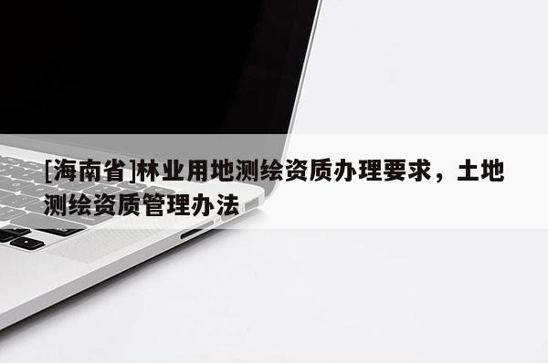 [海南省]林業(yè)用地測(cè)繪資質(zhì)辦理要求，土地測(cè)繪資質(zhì)管理辦法