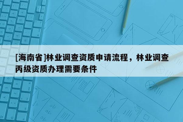 [海南省]林業(yè)調(diào)查資質(zhì)申請(qǐng)流程，林業(yè)調(diào)查丙級(jí)資質(zhì)辦理需要條件