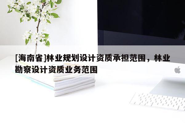 [海南省]林業(yè)規(guī)劃設(shè)計(jì)資質(zhì)承擔(dān)范圍，林業(yè)勘察設(shè)計(jì)資質(zhì)業(yè)務(wù)范圍