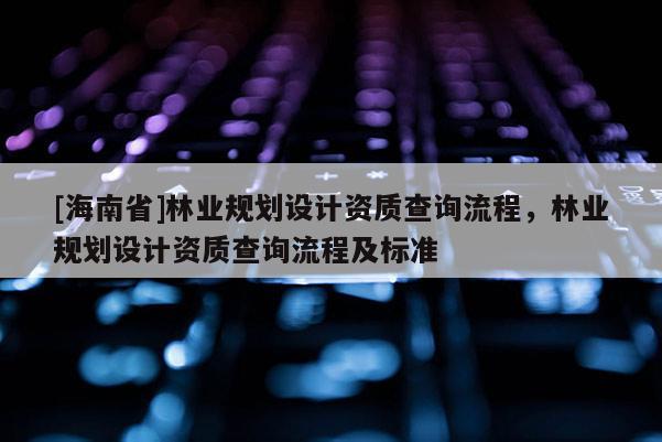 [海南省]林業(yè)規(guī)劃設(shè)計資質(zhì)查詢流程，林業(yè)規(guī)劃設(shè)計資質(zhì)查詢流程及標準