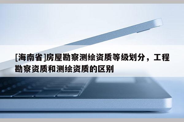 [海南省]房屋勘察測(cè)繪資質(zhì)等級(jí)劃分，工程勘察資質(zhì)和測(cè)繪資質(zhì)的區(qū)別