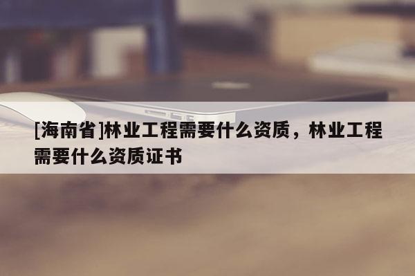 [海南省]林業(yè)工程需要什么資質(zhì)，林業(yè)工程需要什么資質(zhì)證書