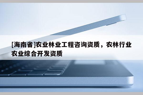 [海南省]農(nóng)業(yè)林業(yè)工程咨詢資質(zhì)，農(nóng)林行業(yè)農(nóng)業(yè)綜合開(kāi)發(fā)資質(zhì)