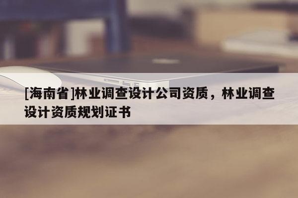 [海南省]林業(yè)調(diào)查設(shè)計(jì)公司資質(zhì)，林業(yè)調(diào)查設(shè)計(jì)資質(zhì)規(guī)劃證書