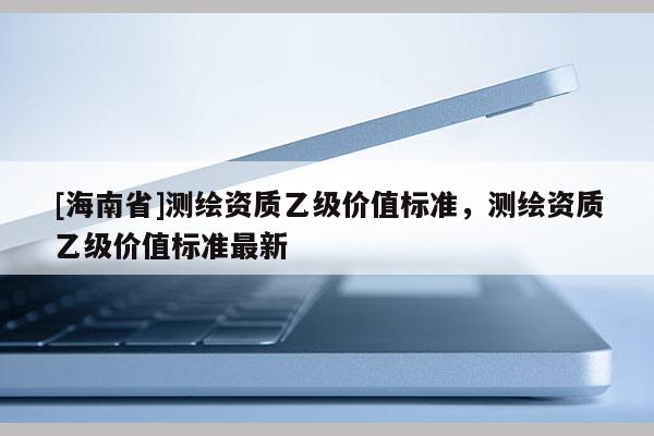 [海南省]測繪資質乙級價值標準，測繪資質乙級價值標準最新