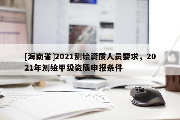 [海南省]2021測(cè)繪資質(zhì)人員要求，2021年測(cè)繪甲級(jí)資質(zhì)申報(bào)條件