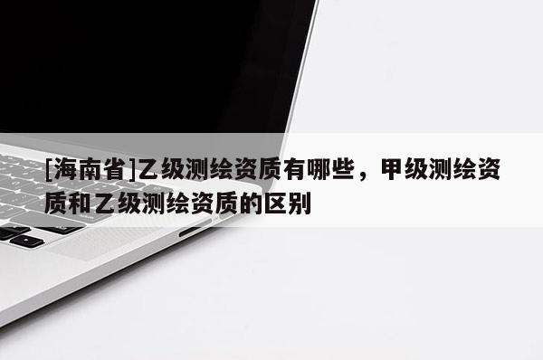 [海南省]乙級(jí)測(cè)繪資質(zhì)有哪些，甲級(jí)測(cè)繪資質(zhì)和乙級(jí)測(cè)繪資質(zhì)的區(qū)別