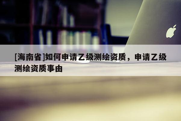 [海南省]如何申請(qǐng)乙級(jí)測(cè)繪資質(zhì)，申請(qǐng)乙級(jí)測(cè)繪資質(zhì)事由